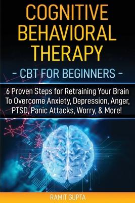 Cognitive Behavioral Therapy: CBT for Beginners - 6 Proven Steps for Retraining Your Brain To Overcome Anxiety, Depression, Anger, PTSD, Panic Attac