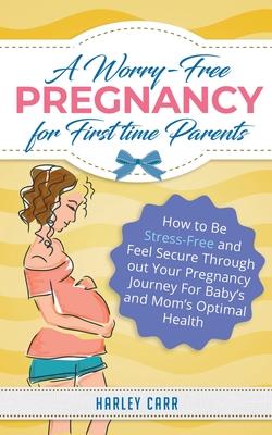 A Worry-Free Pregnancy For First Time Parents: How to Be Stress-Free and Feel Secure Throughout Your Pregnancy Journey for Baby’’s and Mom’’s Optimal He