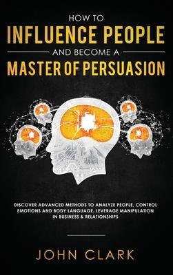 How to Influence People and Become A Master of Persuasion: Discover Advanced Methods to Analyze People, Control Emotions and Body Language. Leverage M