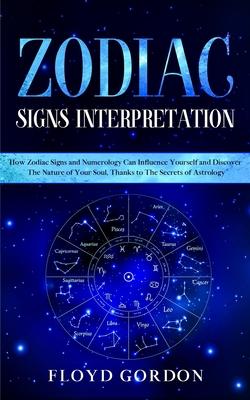 Zodiac Signs Interpretation: Learn How Zodiac Signs and Numerology Can Influence Yourself and Discover the Nature of Your Soul, thanks to the Secre