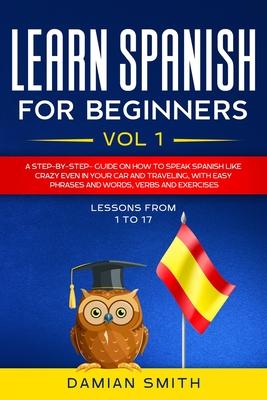 Learn Spanish for Beginners: : Vol 1-A step-by-step-guide on how to speak Spanish like crazy even in your car and traveling, with easy phrases and