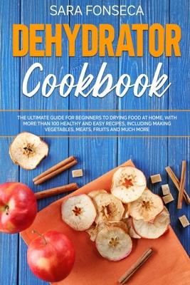 Dehydrator Cookbook: The Ultimate Guide for Beginners to Drying Food at Home, With More than 100 Healthy and Easy Recipes, Including Making