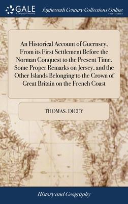 An Historical Account of Guernsey, From its First Settlement Before the Norman Conquest to the Present Time. Some Proper Remarks on Jersey, and the Ot