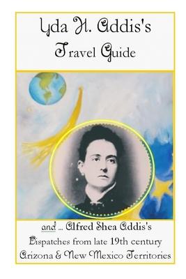 Yda Addis’’s Travel Guide: With her father, Alfred Shea Addis’’s, Dispatches from late 19th century Arizona and New Mexico Territories....