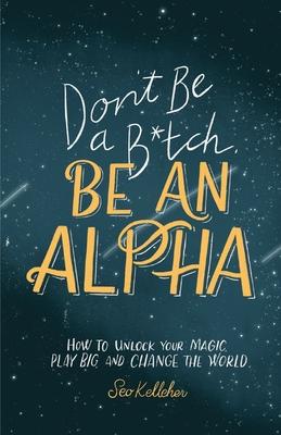 Don’’t Be a B*tch, Be an Alpha: How to Unlock Your Magic, Play Big, and Change the World
