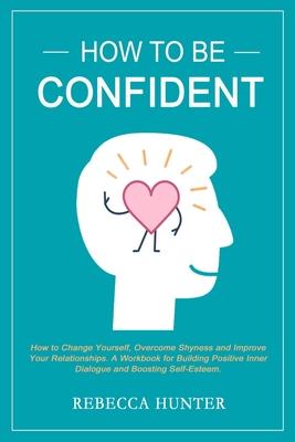 How To Be Confident: How To Change Yourself, Overcome Shyness and Improve Your Relationships. A Workbook For Building Positive Inner Dialog