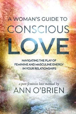 A Woman’’s Guide to Conscious Love: Navigating the Play of Feminine and Masculine Energy in Your Relationships