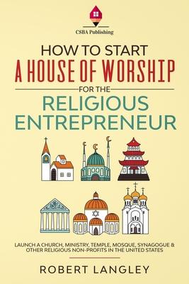 How to Start a House of Worship for the Religious Entrepreneur: Launch a Church, Ministry, Temple, Mosque, Synagogue & Other Religious Non-Profits in