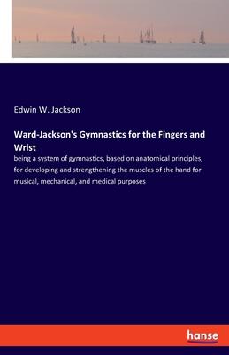 Ward-Jackson’’s Gymnastics for the Fingers and Wrist: being a system of gymnastics, based on anatomical principles, for developing and strengthening th