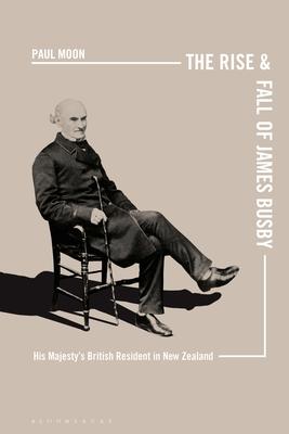 The Rise and Fall of James Busby: His Majesty’’s British Resident in New Zealand