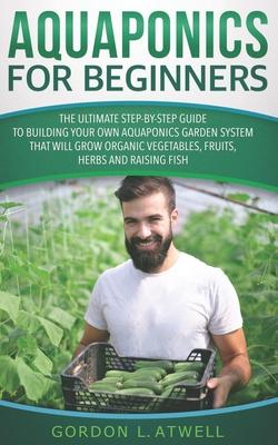Aquaponics for Beginners: The Ultimate Step-by-Step Guide to Building Your Own Aquaponics Garden System That Will Grow Organic Vegetables, Fruit
