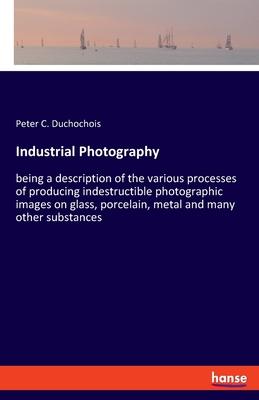 Industrial Photography: being a description of the various processes of producing indestructible photographic images on glass, porcelain, meta
