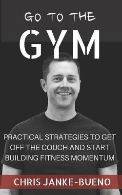 Go To The Gym: Practical Strategies To Get Off The Couch And Start Building Fitness Momentum
