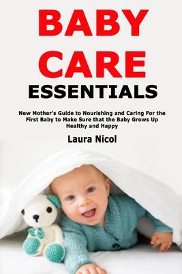 Baby Care Essentials: New Mother’’s Guide to Nourishing and Caring For the First Baby to Make Sure that the Baby Grows Up Healthy and Happy
