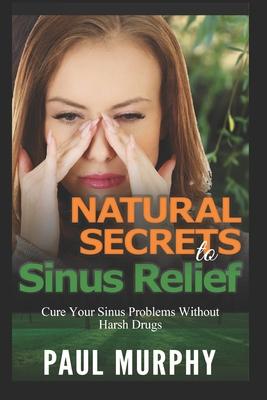 Natural Secrets to Sinus Relief: Cure Your Sinus Problems Without Harsh Drugs