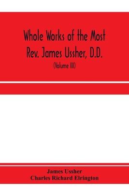 Whole works of the Most Rev. James Ussher, D.D., Lord Archbishop of Armagh, and Primate of all Ireland. now for the first time collected, with a life