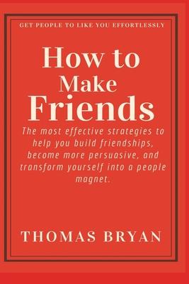 How to make friends: The most effective strategies to help you build friendships, become more persuasive, and transform yourself into a peo