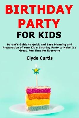 Birthday Party for Kids: Parent’’s Guide to Quick and Easy Planning and Preparation of Your Kid’’s Birthday Party to Make It a Great, Fun Time fo