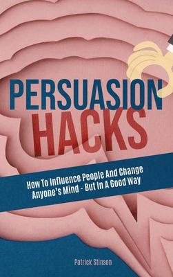 Persuasion Hacks: How To Influence People And Change Anyone’’s Mind - But In A Good Way