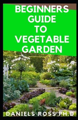 Beginners Guide to Vegetable Garden: Step by Step Guide To Settling Up Your Own Vegetable Garden at Home