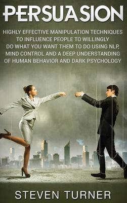 Persuasion: Highly Effective Manipulation Techniques to Influence People to Willingly Do What You Want Them to Do Using NLP, Mind