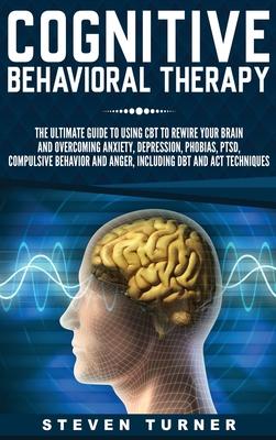 Cognitive Behavioral Therapy: The Ultimate Guide to Using CBT to Rewire Your Brain and Overcoming Anxiety, Depression, Phobias, PTSD, Compulsive Beh