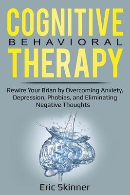 Cognitive Behavioral Therapy: Rewire Your Brain by Overcoming Anxiety, Depression, Phobias, and Eliminating Negative Thoughts
