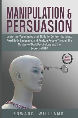 Manipulation and Persuasion: Learn the Techniques and Skills to Control the Mind, Read Body Language, and Analyze People Through the Mastery of Dar