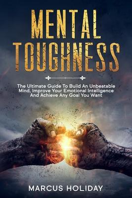 Mental Toughness: The Ultimate Guide To Build An Unbeatable Mind, Improve Your Emotional Intelligence And Achieve Any Goal You Want