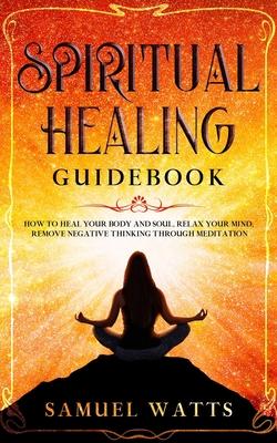 Spiritual Healing Guidebook: How to Heal Your Body and Soul, Relax Your Mind, Remove Negative Thinking Through Meditation
