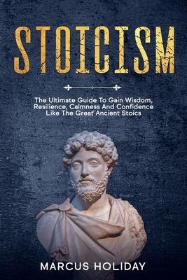 Stoicism: The Ultimate Guide To Gain Wisdom, Resilience, Calmness And Confidence Like The Great Ancient Stoics