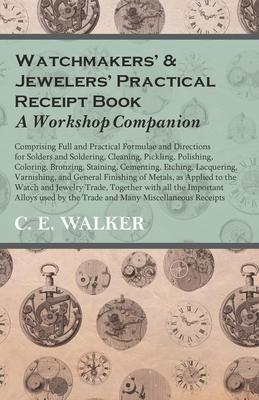 Watchmakers’’ and Jewelers’’ Practical Receipt Book A Workshop Companion - Comprising Full and Practical Formulae and Directions for Solders and Solderi