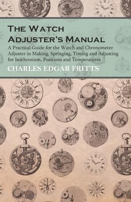 The Watch Adjuster’’s Manual - A Practical Guide for the Watch and Chronometer Adjuster in Making, Springing, Timing and Adjusting for Isochronism, Pos
