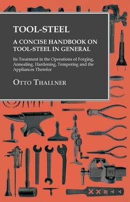 Tool-Steel - A Concise Handbook on Tool-Steel in General - Its Treatment in the Operations of Forging, Annealing, Hardening, Tempering and the Applian
