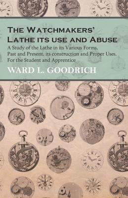 The Watchmakers’’ Lathe - Its use and Abuse - A Study of the Lathe in its Various Forms, Past and Present, its construction and Proper Uses. For the St