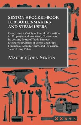 Sexton’’s Pocket-Book for Boiler-Makers and Steam Users - Comprising a Variety of Useful Information for Employer and Workmen, Government Inspectors, B