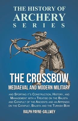 The Crossbow - Mediaeval and Modern Military and Sporting it’’s Construction, History, and Management with a Treatise on the Balista and Catapult of th