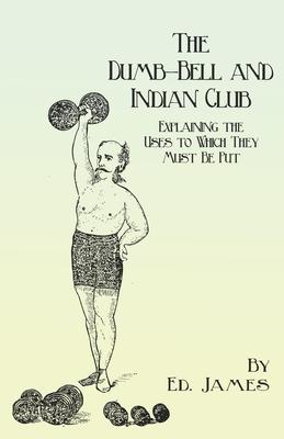 The Dumb-Bell and Indian Club - Explaining the Uses to Which They Must Be Put, with Numerous Illustrations of the Various Movements; Also A Treatise o