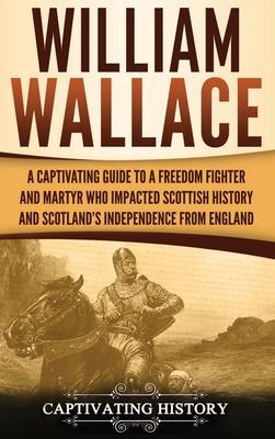 William Wallace: A Captivating Guide to a Freedom Fighter and Martyr Who Impacted Scottish History and Scotland’’s Independence from Eng