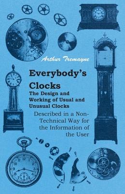 Everybody’’s Clocks - The Design and Working of Usual and Unusual Clocks Described in a Non-Technical Way for the Information of the User