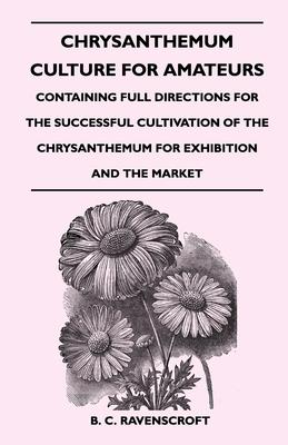 Chrysanthemum Culture for Amateurs: Containing Full Directions for the Successful Cultivation of the Chrysanthemum for Exhibition and the Market