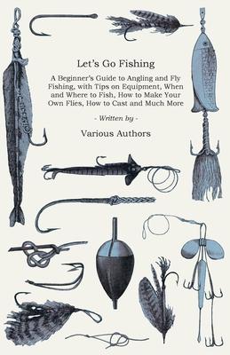 Let’’s Go Fishing - A Beginner’’s Guide to Angling and Fly Fishing, with Tips on Equipment, When and Where to Fish, How to Make Your Own Flies, How to C