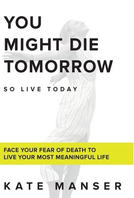 You Might Die Tomorrow: Face Your Fear of Death to Live Your Most Meaningful Life