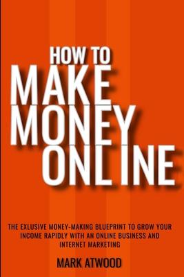 How to Make Money Online: The Exclusive Money Making Blueprint to Grow Your Income Rapidly with an Online Business and Internet Marketi
