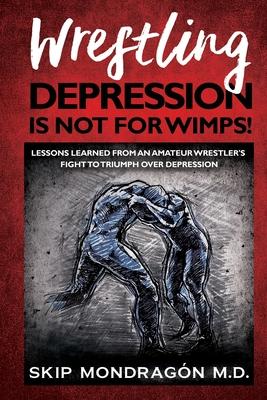 Wrestling Depression Is Not for Wimps: Lessons Learned from an Amateur Wrestler’’s Fight to Triumph Over Depression