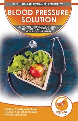 Blood Pressure Solution: The Ultimate Beginner’’s 30 Proven Natural Super Foods To Control & Lower Your High Blood Pressure - Solutions You Need