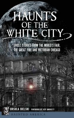 Haunts of the White City: Ghost Stories from the World’’s Fair, the Great Fire and Victorian Chicago