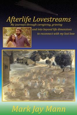 Afterlife Lovestreams: My journeys through caregiving, grieving and into beyond life dimensions to reconnect with my lost love.