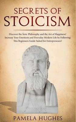 Secrets of Stoicism: Discover the Stoic Philosophy and the Art of Happiness; Increase Your Emotions and Everyday Modern Life by Following T