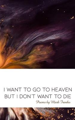 I Want to Go to Heaven but I Don’’t Want to Die: Poems by Mark Franko